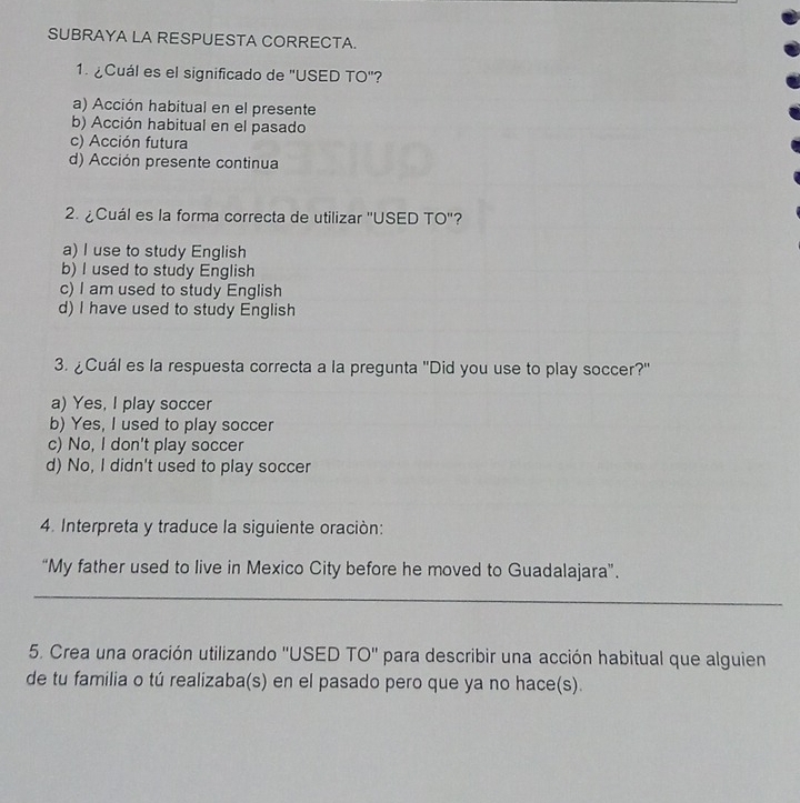 SUBRAYA LA RESPUESTA CORRECTA.
1. ¿Cuál es el significado de "USED TO"?
a) Acción habitual en el presente
b) Acción habitual en el pasado
c) Acción futura
d) Acción presente continua
2. ¿ Cuál es la forma correcta de utilizar ''USED TO''?
a) I use to study English
b) I used to study English
c) I am used to study English
d) I have used to study English
3. ¿Cuál es la respuesta correcta a la pregunta ''Did you use to play soccer?'
a) Yes, I play soccer
b) Yes, I used to play soccer
c) No, I don't play soccer
d) No, I didn't used to play soccer
4. Interpreta y traduce la siguiente oración:
“My father used to live in Mexico City before he moved to Guadalajara”.
_
5. Crea una oración utilizando ''USED TO'' para describir una acción habitual que alguien
de tu familia o tú realizaba(s) en el pasado pero que ya no hace(s).