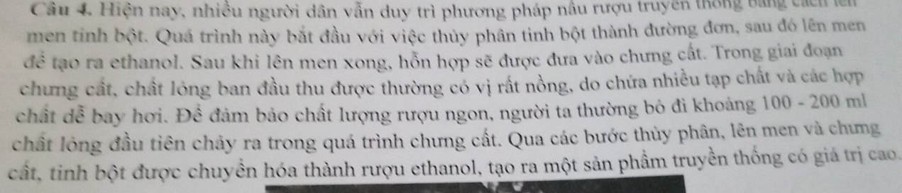 Cầu 4. Hiện nay, nhiều người dân vẫn duy trì phương pháp nầu rượu truyền thống bằng cách lê 
men tinh bột. Quá trình này bắt đầu với việc thủy phân tinh bột thành đường đơn, sau đó lên men 
để tạo ra ethanol. Sau khi lên men xong, hỗn hợp sẽ được đưa vào chưng cất. Trong giai đoạn 
chưng cất, chất lóng ban đầu thu được thường có vị rất nồng, do chứa nhiều tạp chất và các hợp 
chất dễ bay hơi. Để đảm bảo chất lượng rượu ngon, người ta thường bỏ đi khoảng 100-200ml
chất lỏng đầu tiên chảy ra trong quá trình chưng cất. Qua các bước thủy phân, lên men và chưng 
cất, tinh bột được chuyền hóa thành rượu ethanol, tạo ra một sản phầm truyền thống có giá trị cao.