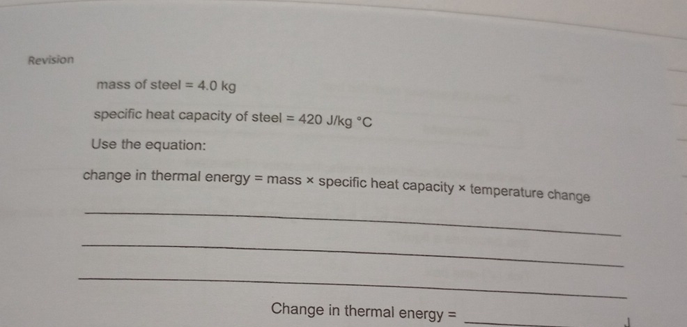 Revision 
mass of steel =4.0kg
specific heat capacity of steel =420J/kg°C
Use the equation: 
_ 
change in thermal energy = mass × specific heat capacity × temperature change 
_ 
_ 
Change in thermal energy =_