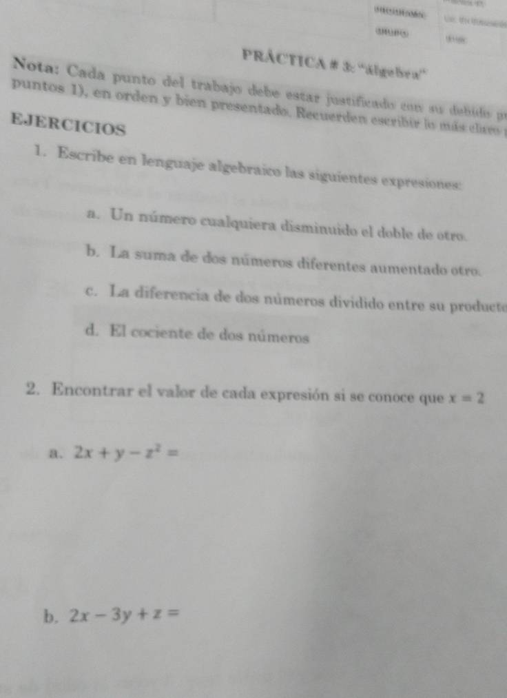 (1)111)(5) ,,,
PRÁCTICA # 3: 'álgebra”
Nota: Cada punto del trabajo debe estar justificado con su debídos pr
puntos 1), en orden y bien presentado. Recuerden escribir lo más clavo 
EJERCICIOS
1. Escribe en lenguaje algebraico las siguientes expresiones:
a. Un número cualquiera disminuido el doble de otro.
b. La suma de dos números diferentes aumentado otro.
c. La diferencia de dos números dividido entre su producte
d. El cociente de dos números
2. Encontrar el valor de cada expresión si se conoce que x=2
a. 2x+y-z^2=
b. 2x-3y+z=