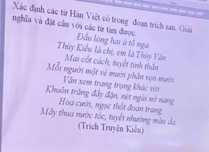 Xác định các từ Hán Việt có trong đoạn trích sau. Giải 
nghĩa và đặt câu với các từ tìm được. Đầu lòng hai ả tổ nga 
Thúy Kiểu là chị, em là Thúy Vân 
Mai cốt cách, tuyết tinh thần 
Mỗi người một vẻ mười phần vẹn mười 
Vân xem trang trọng khác vời 
Khuôn trăng đầy đặn, nét ngài nớ nang 
Hoa cười, ngọc thốt đoan trang 
Mây thua nước tốc, tuyết nhường màu da. 
(Trích Truyện Kiểu)