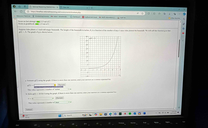 Rational Ressoning (MathAS Ass= X New tah
https://imathas.rationalreasoning.net/assessment/showtest.php
Walcome 1 FlashLine  ScholarshspUnerse M inbox - ahoobla2③.. Dashboard  medical term book M RADT information p...  Other favorte
Score on last attempt: ( 1.5 out of 2
Score in gradebook: mr 1.5 out of 2
Suppose John plants a. 1-inch tall magic beanstalk. The height of the beanstalk in inches, h, is a function of the number of days f since John planted the beanstalk. We will call this function g so that
g(t)=h The graph of 9 is shown below.
s. Estimate g(7) using the graph. If there is more than one answer, enter your answers as a comma-separated list.
g(T)= Preview
This valse represents a number of  inches
h. Solva g(t)=15 s for t using the graph. If there is more than one answer, enter your answers as a comma-separated list.
t=1 Preview
This value represents a number of days
Subenil
Seach
σ