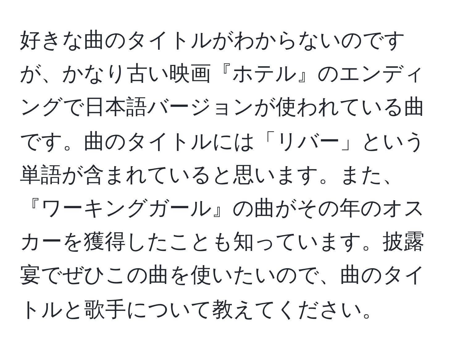 好きな曲のタイトルがわからないのですが、かなり古い映画『ホテル』のエンディングで日本語バージョンが使われている曲です。曲のタイトルには「リバー」という単語が含まれていると思います。また、『ワーキングガール』の曲がその年のオスカーを獲得したことも知っています。披露宴でぜひこの曲を使いたいので、曲のタイトルと歌手について教えてください。