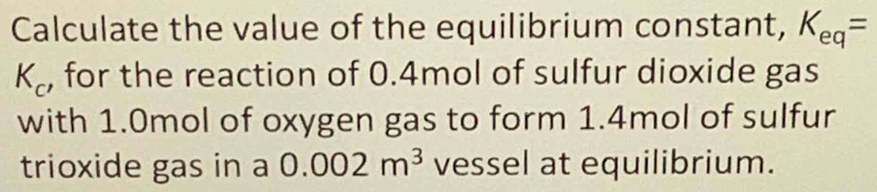 Calculate the value of the equilibrium constant, K_eq=
K_c , for the reaction of 0.4mol of sulfur dioxide gas 
with 1.0mol of oxygen gas to form 1.4mol of sulfur 
trioxide gas in a 0.002m^3 vessel at equilibrium.