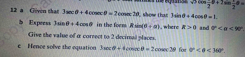 itshes the equation sqrt(5)cos  π /2 θ +2sin  1/2 θ =
12 a Given that 3sec θ +4cosec θ =2cosec 2θ , show that 3sin θ +4cos θ =1. 
b Express 3sin θ +4cos θ in the form Rsin (θ +alpha ) , where R>0 and 0° <90°. 
Give the value of α correct to 2 decimal places. 
c Hence solve the equation 3sec θ +4cosec θ =2cosec 2θ for 0° <360°.