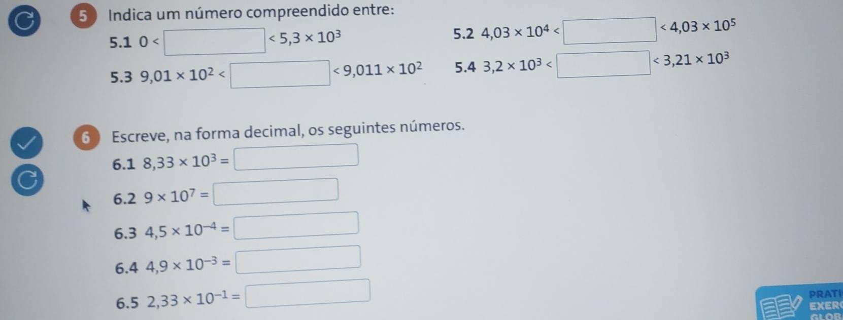 Indica um número compreendido entre: 
5.1 0 <5,3* 10^3 5.2 4,03* 10^4 <4,03* 10^5
5.3 9,01* 10^2 <9,011* 10^2 5.4 3,2* 10^3 <3,21* 10^3
6 Escreve, na forma decimal, os seguintes números.
6.18,33* 10^3=□
6.2 9* 10^7=□
6.3 4,5* 10^(-4)=□
6.4 4,9* 10^(-3)=□
6.5 2,33* 10^(-1)=□
PRATI 
EXER 
GLOR