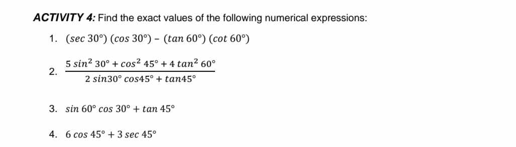 ACTIVITY 4: Find the exact values of the following numerical expressions: 
1. (sec 30°)(cos 30°)-(tan 60°)(cot 60°)
2.  (5sin^230°+cos^245°+4tan^260°)/2sin 30°cos 45°+tan 45° 
3. sin 60°cos 30°+tan 45°
4. 6cos 45°+3sec 45°