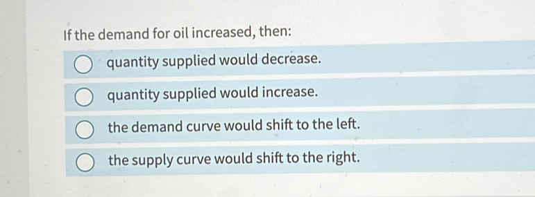 If the demand for oil increased, then:
quantity supplied would decrease.
quantity supplied would increase.
the demand curve would shift to the left.
the supply curve would shift to the right.