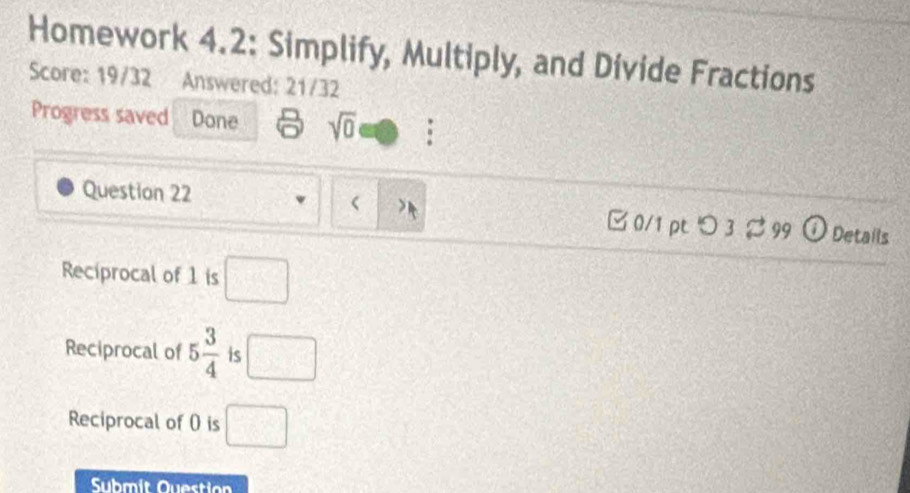 Homework 4.2: Simplify, Multiply, and Divide Fractions 
Score: 19/32 Answered: 21/32 
Progress saved Done sqrt(0) 
 
Question 22 □ 0/1 pt つ 3% 99 Details 
Reciprocal of 1 is □ 
Reciprocal of 5 3/4  is □
Reciprocal of 0 is □
Submit Question