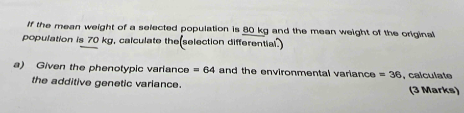 If the mean weight of a selected population is 80 kg and the mean weight of the original 
population is 70 kg, calculate the(selection differential.) 
a) Given the phenotypic variance =64 and the environmental variance =36 , calculate 
the additive genetic variance. 
(3 Marks)