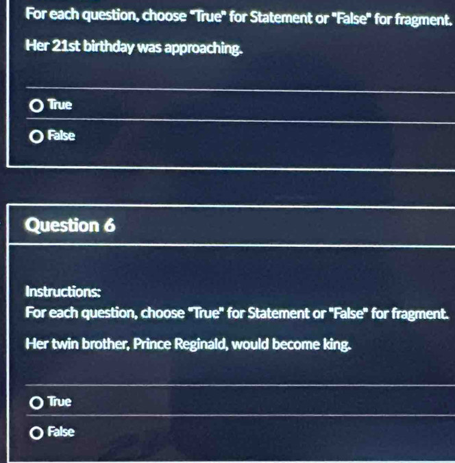 For each question, choose "True" for Statement or "False" for fragment.
Her 21st birthday was approaching.
True
False
Question 6
Instructions:
For each question, choose "True' for Statement or 'False" for fragment.
Her twin brother, Prince Reginald, would become king.
True
False