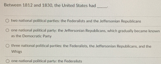 Between 1812 and 1830, the United States had _.
two national political parties: the Federalists and the Jeffersonian Republicans
one national political party: the Jeffersonian Republicans, which gradually became known
as the Democratic Party
three national political parties: the Federalists, the Jeffersonian Republicans, and the
Whigs
one national political party: the Federalists