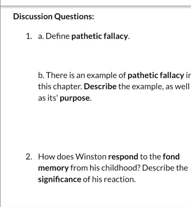 Discussion Questions: 
1. a. Define pathetic fallacy. 
b. There is an example of pathetic fallacy ir 
this chapter. Describe the example, as well 
as its' purpose. 
2. How does Winston respond to the fond 
memory from his childhood? Describe the 
signifcance of his reaction.