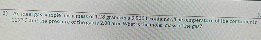 3 
3) An ideal gas sample has a mass of 1.28 grams in a 0.500 L container. The temperature of the container is
127°C and the pressure of the gas is 2.00 atm. What is the molar mass of the gas?