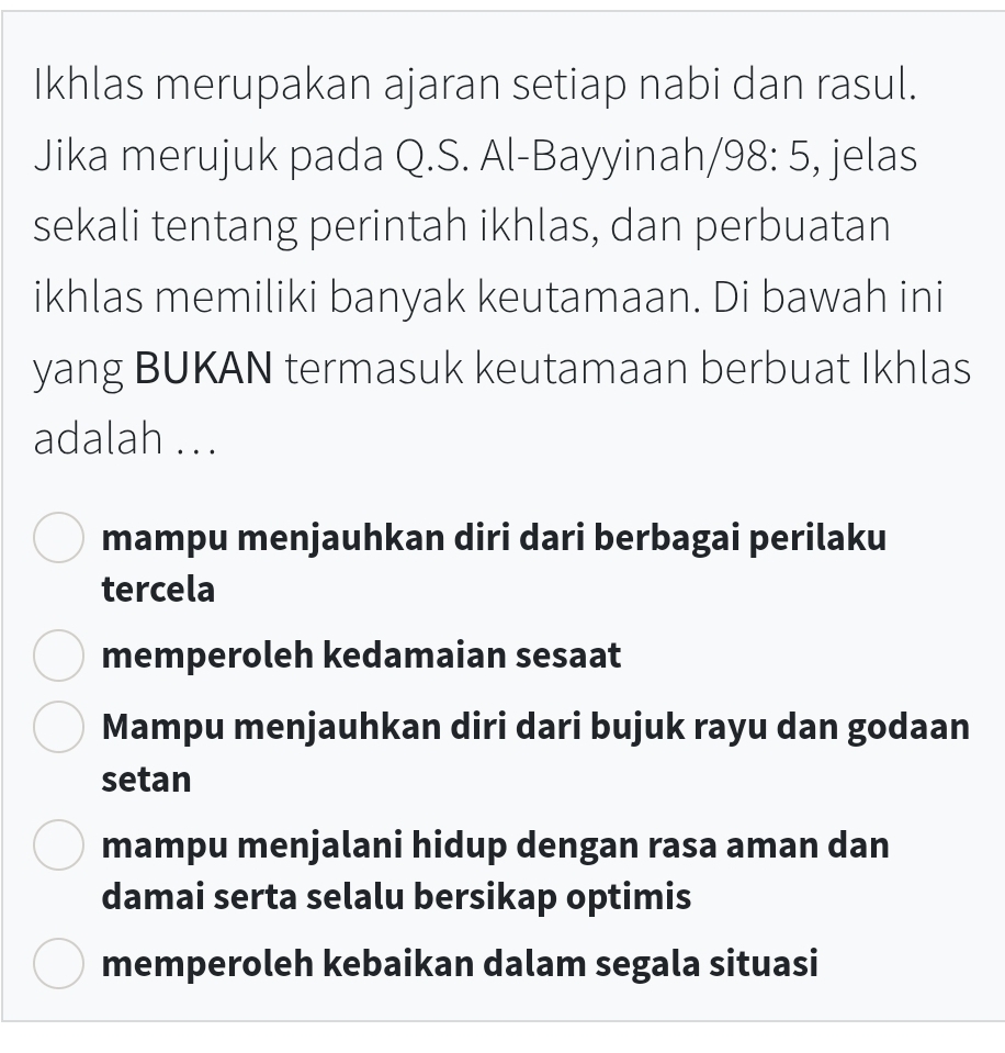 Ikhlas merupakan ajaran setiap nabi dan rasul.
Jika merujuk pada Q.S. Al-Bayyinah/ 98: 5, jelas
sekali tentang perintah ikhlas, dan perbuatan
ikhlas memiliki banyak keutamaan. Di bawah ini
yang BUKAN termasuk keutamaan berbuat Ikhlas
adalah .. .
mampu menjauhkan diri dari berbagai perilaku
tercela
memperoleh kedamaian sesaat
Mampu menjauhkan diri dari bujuk rayu dan godaan
setan
mampu menjalani hidup dengan rasa aman dan
damai serta selalu bersikap optimis
memperoleh kebaikan dalam segala situasi