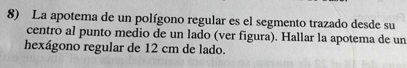 La apotema de un polígono regular es el segmento trazado desde su 
centro al punto medio de un lado (ver figura). Hallar la apotema de un 
hexágono regular de 12 cm de lado.