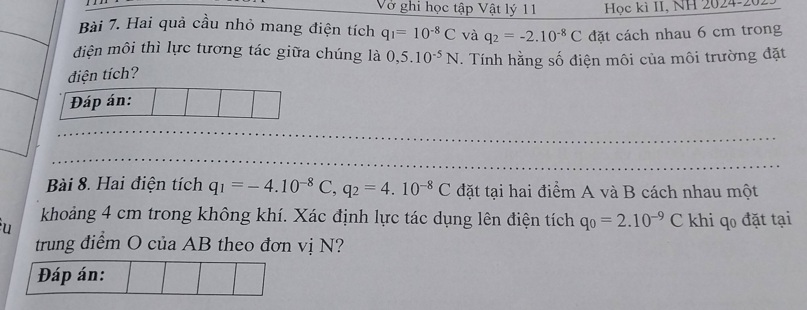 Vở ghi học tập Vật lý 11 Học kì II, NH 2024-2 
Bài 7. Hai quả cầu nhỏ mang điện tích q_1=10^(-8)C và q_2=-2.10^(-8)C đặt cách nhau 6 cm trong 
điện môi thì lực tương tác giữa chúng là 0,5.10^(-5)N. Tính hằng số điện môi của môi trường đặt 
điện tích? 
Đáp án: 
Bài 8. Hai điện tích q_1=-4.10^(-8)C, q_2=4.10^(-8)C đặt tại hai điểm A và B cách nhau một 
u 
khoảng 4 cm trong không khí. Xác định lực tác dụng lên điện tích q_0=2.10^(-9)C khi qo đặt tại 
trung điểm O của AB theo đơn vị N? 
Đáp án: