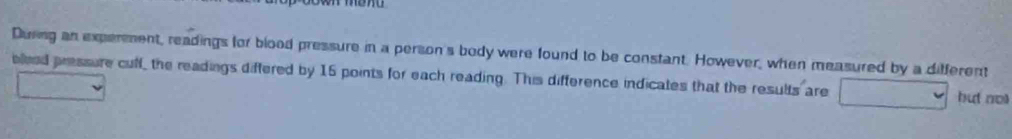 During an experment, readings for blood pressure in a person's body were found to be constant. However, when measured by a different 
blieed pressure cuff, the readings differed by 16 points for each reading. This difference indicates that the results are but not