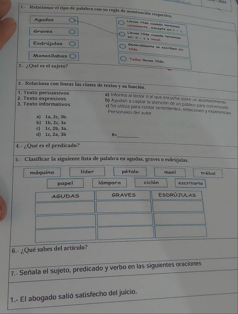 īn a cam - 2025
1.- Relacionar el tipo de palabra con su regla de acentuación respectiva.
Agudas
Llevan tilde cuando terminan
consonante, excepto en π - .
Graves
Llevan tilde cuando terminan vocal.
en: n-2y
Esdrújulas
Generalmente se escriben sin
tilde .
Monosílabas
Todas llevan tilde.
2.- ¿Qué es el sujeto?
3.- Relaciona con líneas las clases de textos y su función.
1. Texto persuasivos
a) Informa al lector o al que escucha sobre un acontecimiento
2. Texto expresivos
b) Ayudan a captar la atención de un público para convencerlo
3. Texto informativos c) Se utiliza para contar sentimientos, emociones y experiencias
Personales del autor
a) 1a, 2c, 3b.
b) 1b, 2c, 3a
c) 1c, 2b, 3a.
d) 1c, 2a, 3b R= 
_
4.- ¿Qué es el predicado?
5.- Clasificar la siguiente lista de palabra en agudas, graves o esdrújulas.
máquina líder pétalo maní trébol
papel lámpara ciclón escritorio
6.- ¿Qué sabes del artículo?
7.- Señala el sujeto, predicado y verbo en las siguientes oraciones
1.- El abogado salió satisfecho del juicio.