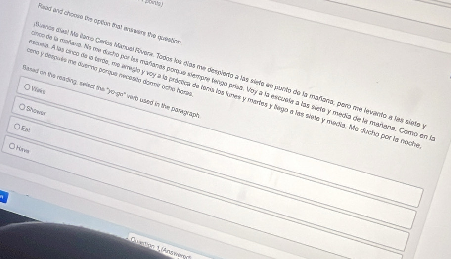 points) 
Read and choose the option that answers the question 
ceno y después me duermo porque necesito dormir ocho horas 
suenos días! Me llamo Carlos Manuel Rivera. Todos los días me despierto a las siete en punto de la mañana, pero me levanto a las siete 
nco de la mañana. No me ducho por las mañanas porque siempre tengo prisa. Voy a la escuela a las siete y media de la mañana. Como en 
Wake 
Based on the reading, select the "yo-go" verb used in the paragraph 
scuela. A las cinco de la tarde, me arreglo y voy a la práctica de tenis los lunes y martes y llego a las siete y media. Me ducho por la noch 
Shower 
Eat 
Have 
η 
Qusstion 1 (Answeren)