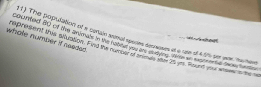 The population of a certain animal species decreases at a rate of 4.5%% per year. Yow have 

whole number if needed. 
counted 80 of the animals in the habitat you are studying. Write an exponential decay funtion 
represent this situation. Find the number of animale after 25 yrs. Round your anewer to the m