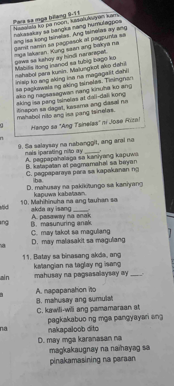 Para sa mga bilang 9-11
Naaalala ko pa noon, kasalukuyan kami
nakasakay sa bangka nang humulagpos
ang isa kong tsinelas. Ang tsinelas ay ang
gamit namin sa pagpasok at pagpunta sa
mga lakaran. Kung saan ang bakya na
gawa sa kahoy ay hindi nararapat.
Mabilis itong inanod sa tubig bago ko
nahabol para kunin. Malungkot ako dahil
inisip ko ang aking ina na magagalit dahil
sa pagkawala ng aking tsinelas. Tiningnan
ako ng nagsasagwan nang kinuha ko ang
aking isa pang tsinelas at dali-dali kong
itinapon sa dagat, kasama ang dasal na
mahabol nito ang isa pang tsinelas.
g Hango sa “Ang Tsinelas” ni Jose Riza!
n
9. Sa salaysay na nabanggit, ang aral na
nais iparating nito ay _.
A. pagpapahalaga sa kaniyang kapuwa
B. katapatan at pagmamahal sa bayan
C. pagpaparaya para sa kapakanan ng
iba.
D. mahusay na pakikitungo sa kaniyang
kapuwa kabataan.
10. Mahihinuha na ang tauhan sa
atid akda ay isang __.
A. pasaway na anak
ang B. masunuring anak
C. may takot sa magulang
a D. may malasakit sa magulang
11. Batay sa binasang akda, ang
katangian na taglay ng isang
ain mahusay na pagsasalaysay ay _.
A. napapanahon ito
a
B. mahusay ang sumulat
C. kawili-wili ang pamamaraan at
pagkakabuo ng mga pangyayari ang
na
nakapaloob dito
D. may mga karanasan na
magkakaugnay na naihayag sa
pinakamasining na paraan