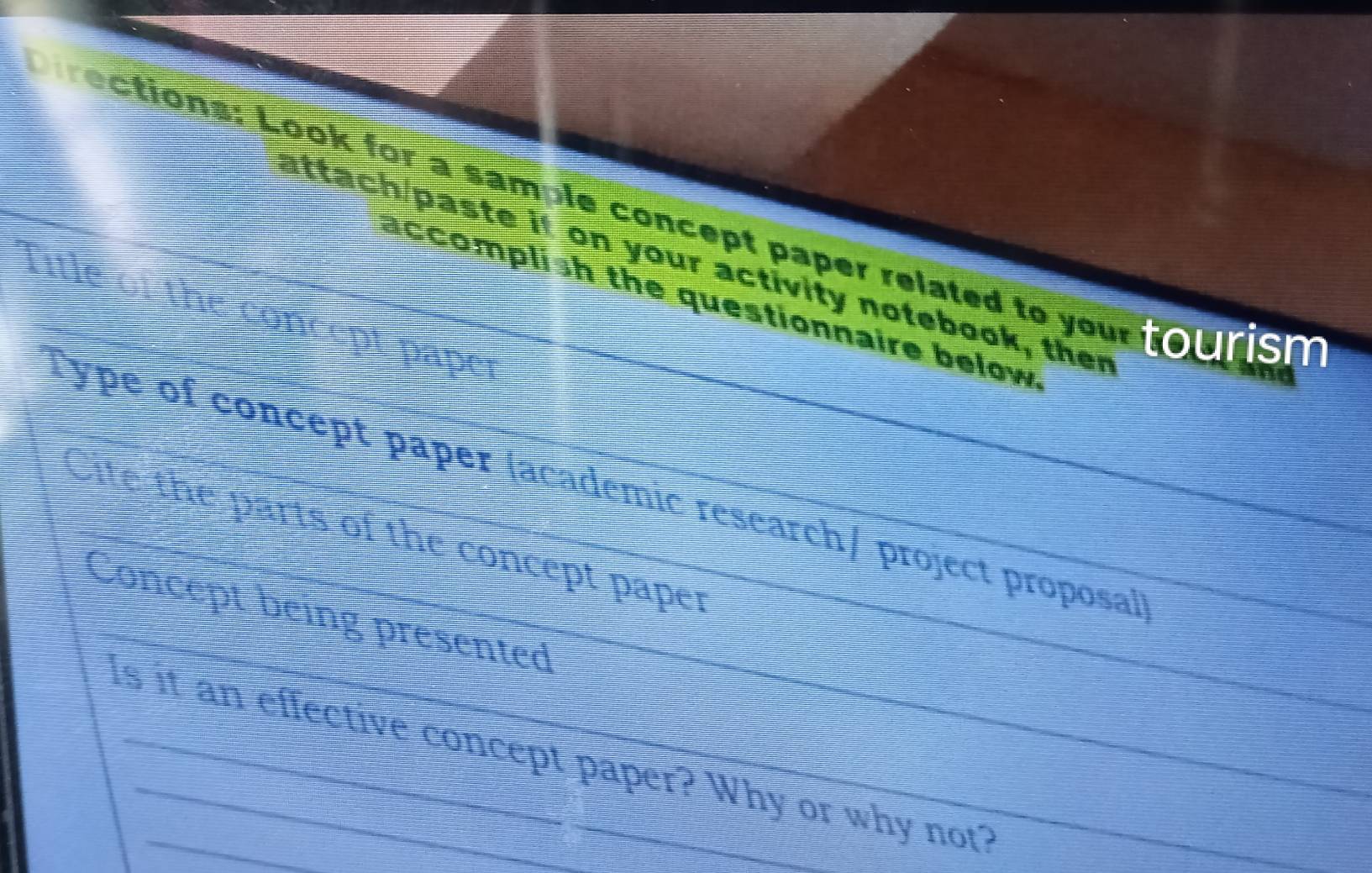 irections: Look for a sample concept paper related to your tourism 
attach/paste it on your activity notebook, ther 
accomplish the questionnaire below. 
fitle the concept paper 
Type of concept paper (academic research/ project proposal) 
lite the parts of the concept paper 
_ 
Concept being presented_ 
Is it an effective concept paper? Why or why not?