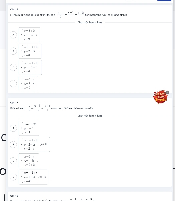 Hình chiếu vưỡng gác của đường thắng đ :  (x-1)/2 = (y-1)/1 = (z-2)/1  tên mặt pháng (Oxy) có phương trình là :
Chọn một đáp án đứng
A beginarrayl x=1+2t y=-1+t z=0endarray.
B beginarrayl x=1+5t y=2-3t z=0endarray..
C beginarrayl x=-1-2t y-1+t z0endarray..
D beginarrayl x=2+t y=1-t z=0endarray.
G SALF 
gIAM 
TRIEU
Câu 17
Đường tháng d:  x/2 = (y-2)/-3 = (z+1)/1  vường góc với đường thắng nào sau đây :
Chọn một đáp ăn đùng
A, beginarrayl x=1+2t y=-t z=1endarray.
C
B beginarrayl x=-1-2t y-2+3t z-tendarray.  ,i-E.
C beginarrayl x=3+t y=-3t z=2+2tendarray.
D beginarrayl x=2+t y=1+2t,t∈ Z. z=4tendarray.
Câu 18
: 1 1 z2.