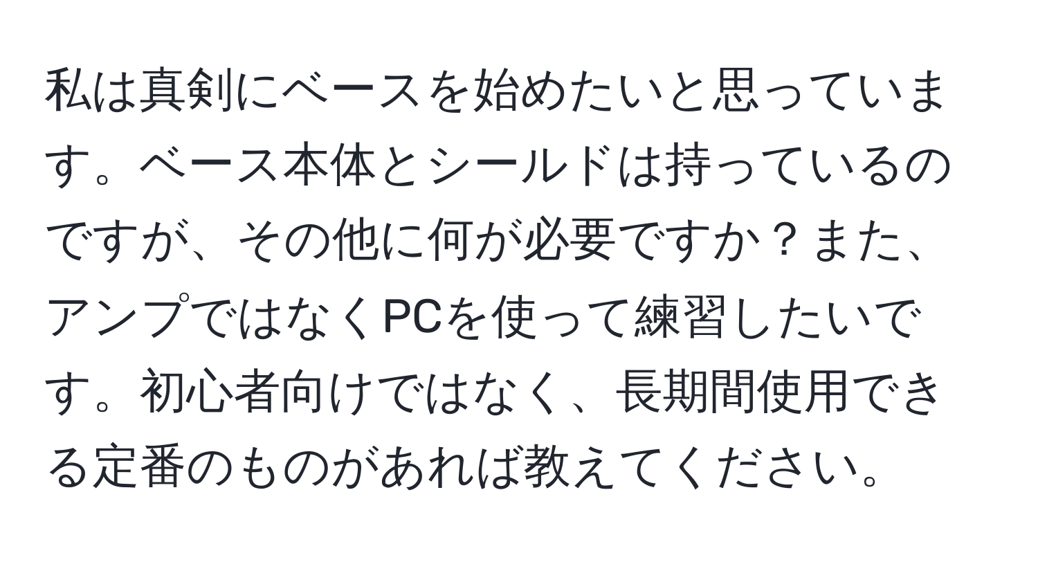 私は真剣にベースを始めたいと思っています。ベース本体とシールドは持っているのですが、その他に何が必要ですか？また、アンプではなくPCを使って練習したいです。初心者向けではなく、長期間使用できる定番のものがあれば教えてください。