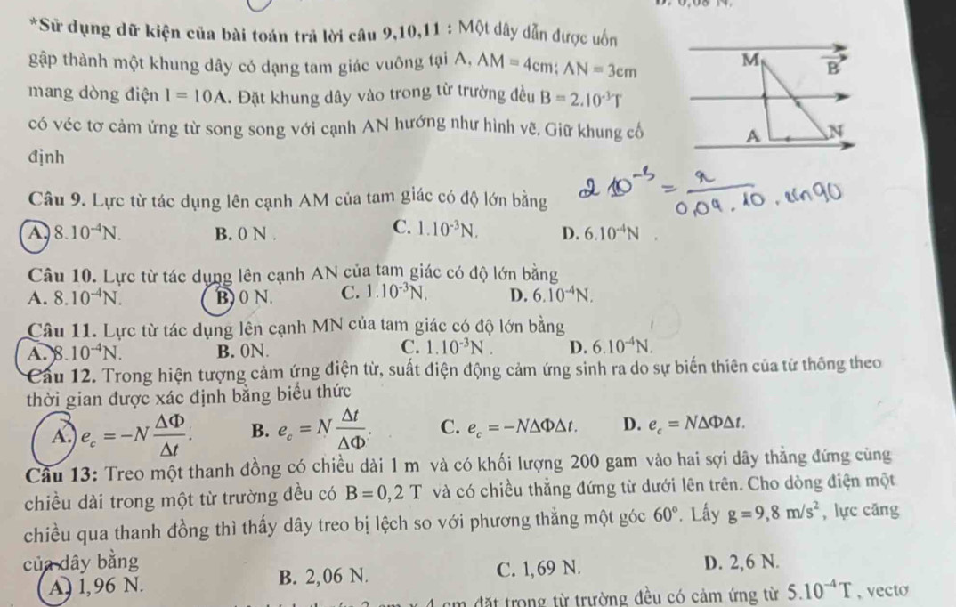 Sử dụng dữ kiện của bài toán trả lời câu 9,10,11 : Một dây dẫn được uốn
gập thành một khung dây có dạng tam giác vuông tại A, AM=4cm;AN=3cm
mang dòng điện I=10A. Đặt khung dây vào trong từ trường đều B=2.10^(-3)T
có véc tơ cảm ứng từ song song với cạnh AN hướng như hình vẽ. Giữ khung cổ
đjnh
Câu 9. Lực từ tác dụng lên cạnh AM của tam giác có độ lớn bằng
C. 1.10^(-3)N.
A 8.10^(-4)N. B. 0 N . D. 6.10^(-4)N
Câu 10. Lực từ tác dụng lên cạnh AN của tam giác có độ lớn bằng
A. 8.10^(-4)N. B)0 N. C. 1.10^(-3)N. D. 6.10^(-4)N.
Câu 11. Lực từ tác dụng lên cạnh MN của tam giác có độ lớn bằng
C.
A. 8 10^(-4)N. B. 0N. 1.10^(-3)N. D. 6.10^(-4)N.
Cầu 12. Trong hiện tượng cảm ứng điện từ, suất điện động cảm ứng sinh ra do sự biến thiên của từ thông theo
thời gian được xác định bằng biểu thức
A. e_c=-N △ Phi /△ t . B. e_c=N △ t/△ Phi  . C. e_c=-N△ Phi △ t. D. e_c=N△ Phi △ t.
Câu 13: Treo một thanh đồng có chiều dài 1 m và có khối lượng 200 gam vào hai sợi dây thẳng đứng cùng
chiều dài trong một từ trường đều có B=0,2T và có chiều thẳng đứng từ dưới lên trên. Cho dòng điện một
chiều qua thanh đồng thì thấy dây treo bị lệch so với phương thẳng một góc 60° * Lấy g=9,8m/s^2 , lực căng
của dây bằng D. 2,6 N.
A) 1,96 N. B. 2,06 N. C. 1,69 N.
đặt trong từ trường đều có cảm ứng từ 5.10^(-4)T , vecto