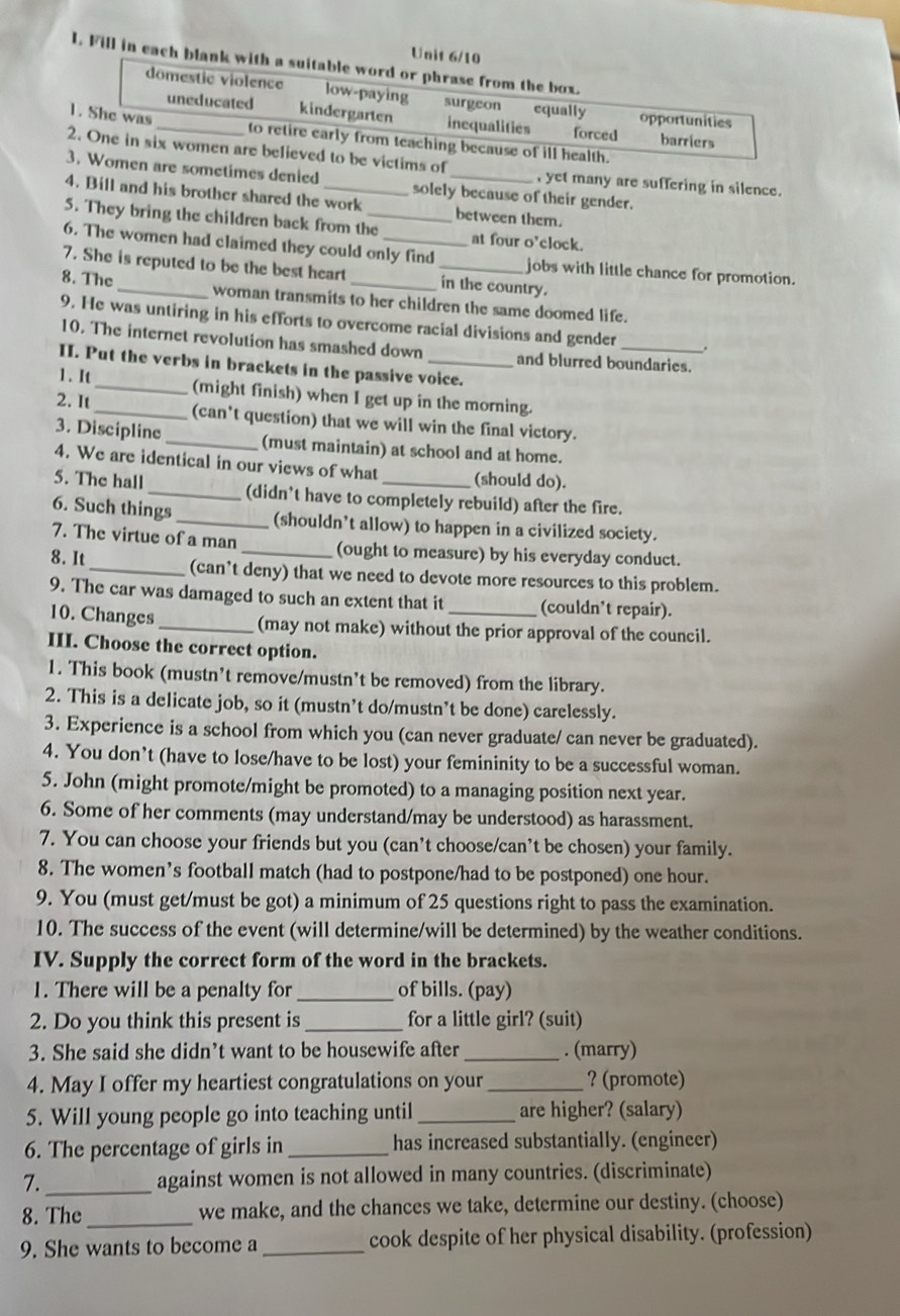 Unit 6/10
l. Fill in each blank with a suitable word or phrase from the box.
domestic violence low-paying surgeon equally opportunities
uneducated kindergarten inequalifies forced barriers
1. She was _to retire early from teaching because of ill health.
2. One in six women are believed to be victims of , yet many are suffering in silence.
3. Women are sometimes denied solely because of their gender.
4. Bill and his brother shared the work between them.
5. They bring the children back from the_ at four o'clock.
6. The women had claimed they could only find jobs with little chance for promotion.
7. She is reputed to be the best heart in the country.
8. The _woman transmits to her children the same doomed life.
9. He was untiring in his efforts to overcome racial divisions and gender _.
10. The internet revolution has smashed down and blurred boundaries.
II. Put the verbs in brackets in the passive voice.
1. I _(might finish) when I get up in the morning.
2. It _(can't question) that we will win the final victory.
3. Discipline_ (must maintain) at school and at home.
4. We are identical in our views of what (should do).
5. The hall _(didn't have to completely rebuild) after the fire.
6. Such things _(shouldn’t allow) to happen in a civilized society.
7. The virtue of a man (ought to measure) by his everyday conduct.
8. It _(can’t deny) that we need to devote more resources to this problem.
9. The car was damaged to such an extent that it (couldn’t repair).
10. Changes_ (may not make) without the prior approval of the council.
III. Choose the correct option.
1. This book (mustn’t remove/mustn’t be removed) from the library.
2. This is a delicate job, so it (mustn’t do/mustn’t be done) carelessly.
3. Experience is a school from which you (can never graduate/ can never be graduated).
4. You don’t (have to lose/have to be lost) your femininity to be a successful woman.
5. John (might promote/might be promoted) to a managing position next year.
6. Some of her comments (may understand/may be understood) as harassment.
7. You can choose your friends but you (can’t choose/can’t be chosen) your family.
8. The women’s football match (had to postpone/had to be postponed) one hour.
9. You (must get/must be got) a minimum of 25 questions right to pass the examination.
10. The success of the event (will determine/will be determined) by the weather conditions.
IV. Supply the correct form of the word in the brackets.
1. There will be a penalty for_ of bills. (pay)
2. Do you think this present is _for a little girl? (suit)
3. She said she didn’t want to be housewife after _. (marry)
4. May I offer my heartiest congratulations on your_ ? (promote)
5. Will young people go into teaching until _are higher? (salary)
6. The percentage of girls in _has increased substantially. (engineer)
7._ against women is not allowed in many countries. (discriminate)
8. The _we make, and the chances we take, determine our destiny. (choose)
9. She wants to become a _cook despite of her physical disability. (profession)