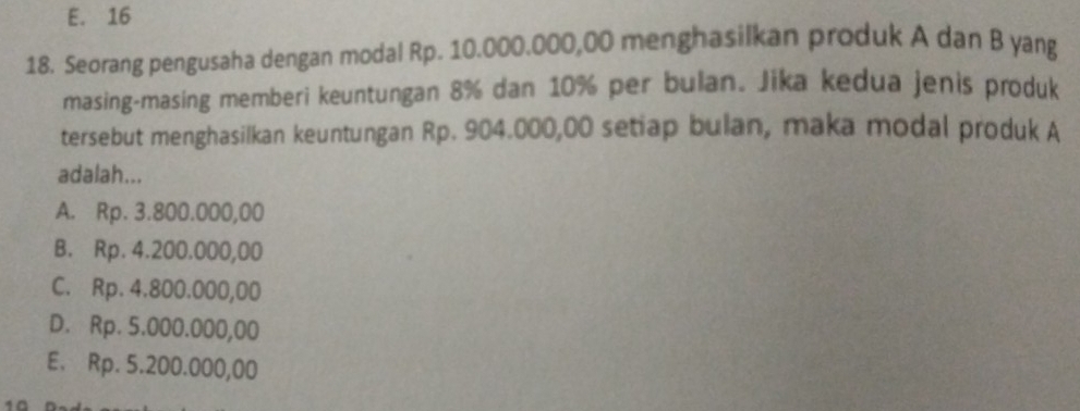 E. 16
18. Seorang pengusaha dengan modal Rp. 10.000.000,00 menghasilkan produk A dan B yang
masing-masing memberi keuntungan 8% dan 10% per bulan. Jika kedua jenis produk
tersebut menghasilkan keuntungan Rp. 904.000,00 setiap bulan, maka modal produk A
adalah...
A. Rp. 3.800.000,00
B. Rp. 4.200.000,00
C. Rp. 4.800.000,00
D. Rp. 5.000.000,00
E. Rp. 5.200.000,00