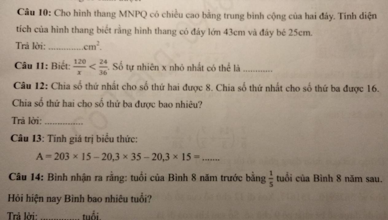 Cho hình thang MNPQ có chiều cao bằng trung bình cộng của hai đây. Tính diện 
tích của hình thang biết rằng hình thang có đáy lớn 43cm và đảy bé 25cm. 
Trả lời: _ cm^2. 
Câu 11: Biết:  120/x  :. Số tự nhiên x nhỏ nhất có thể là_ 
Câu 12: Chia số thứ nhất cho số thứ hai được 8. Chia số thứ nhất cho số thứ ba được 16. 
Chia số thứ hai cho số thứ ba được bao nhiêu? 
Trả lời:_ 
Câu 13: Tính giá trị biểu thức:
A=203* 15-20, 3* 35-20, 3* 15= _ 
Câu 14: Bình nhận ra rằng: tuổi của Bình 8 năm trước bằng  1/5  tuổi của Bình 8 năm sau. 
Hỏi hiện nay Bình bao nhiêu tuổi? 
Trả lời: _tuổi.