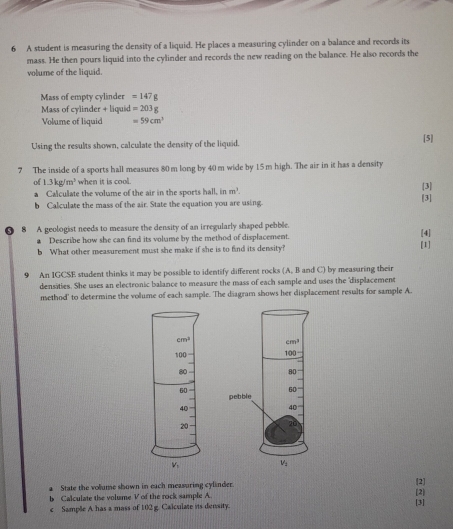 A student is measuring the density of a liquid. He places a measuring cylinder on a balance and records its
mass. He then pours liquid into the cylinder and records the new reading on the balance. He also records the
volume of the liquid.
Mass of empty cylinder =147g
Mass of cylinder + liquid =203g
Volume of liquid =59cm^3
Using the results shown, calculate the density of the liquid. [5]
7 The inside of a sports hall measures 80m long by 40 m wide by 15 m high. The air in it has a density
of 1.3kg/m^3 when it is cool. [3]
a Calculate the volume of the air in the sports hall, in m^3. [3]
b Calculate the mass of the air. State the equation you are using
8 A geologist needs to measure the density of an irregularly shaped pebble.
2 Describe how she can find its volume by the method of displacement.
b What other measurement must she make if she is to find its density? [1] [4]
9 An IGCSE student thinks it may be possible to identify different rocks (A, B and C) by measuring their
densities. She uses an electronic balance to measure the mass of each sample and uses the "displacement
method' to determine the volume of each sample. The diagram shows her displacement results for sample A.
 
a State the volume shown in each measuring cylinder. 2
b Calculate the volume V of the rock sample A. [3] [2]
c Sample A has a mass of 102 g. Calculate its density.