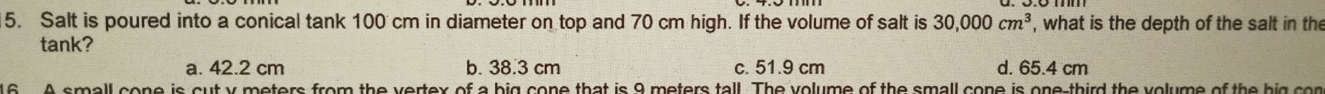 Salt is poured into a conical tank 100 cm in diameter on top and 70 cm high. If the volume of salt is 30,000cm^3 , what is the depth of the salt in the
tank?
a. 42.2 cm b. 38.3 cm c. 51.9 cm d. 65.4 cm
16 . A small cone is cut y meters from the vertex of a big cone that is 9 meters tall. The volume of the small cone is one-third the volume of the hig con