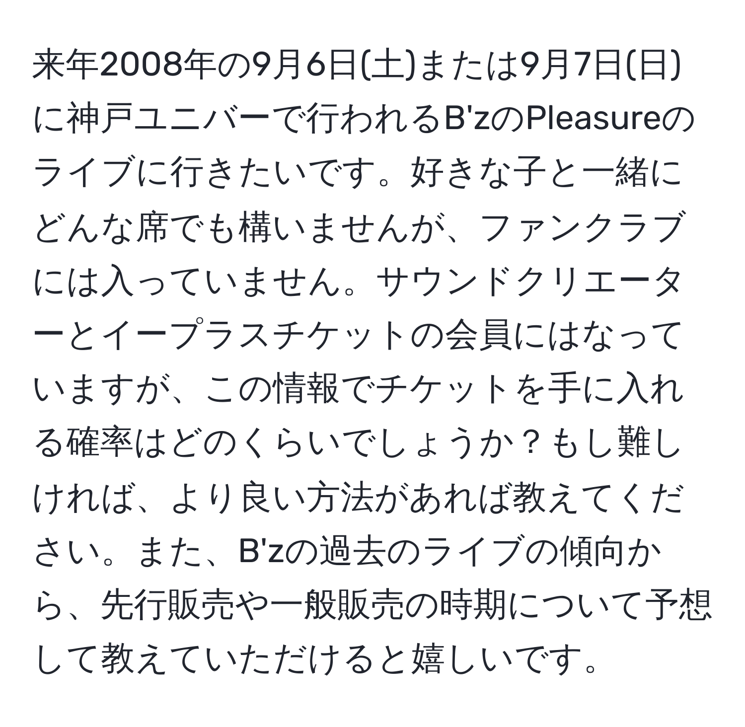 来年2008年の9月6日(土)または9月7日(日)に神戸ユニバーで行われるB'zのPleasureのライブに行きたいです。好きな子と一緒にどんな席でも構いませんが、ファンクラブには入っていません。サウンドクリエーターとイープラスチケットの会員にはなっていますが、この情報でチケットを手に入れる確率はどのくらいでしょうか？もし難しければ、より良い方法があれば教えてください。また、B'zの過去のライブの傾向から、先行販売や一般販売の時期について予想して教えていただけると嬉しいです。