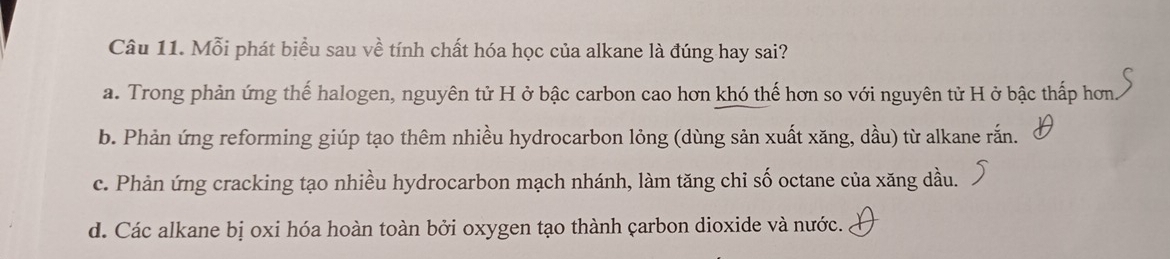 Mỗi phát biểu sau về tính chất hóa học của alkane là đúng hay sai?
a. Trong phản ứng thế halogen, nguyên tử H ở bậc carbon cao hơn khó thế hơn so với nguyên tử H ở bậc thấp hơn
b. Phản ứng reforming giúp tạo thêm nhiều hydrocarbon lỏng (dùng sản xuất xăng, dầu) từ alkane rắn.
c. Phản ứng cracking tạo nhiều hydrocarbon mạch nhánh, làm tăng chỉ số octane của xăng dầu.
d. Các alkane bị oxi hóa hoàn toàn bởi oxygen tạo thành çarbon dioxide và nước.