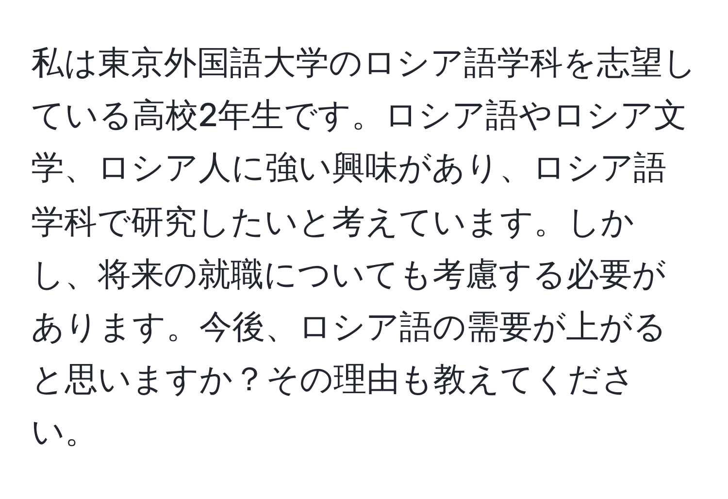 私は東京外国語大学のロシア語学科を志望している高校2年生です。ロシア語やロシア文学、ロシア人に強い興味があり、ロシア語学科で研究したいと考えています。しかし、将来の就職についても考慮する必要があります。今後、ロシア語の需要が上がると思いますか？その理由も教えてください。