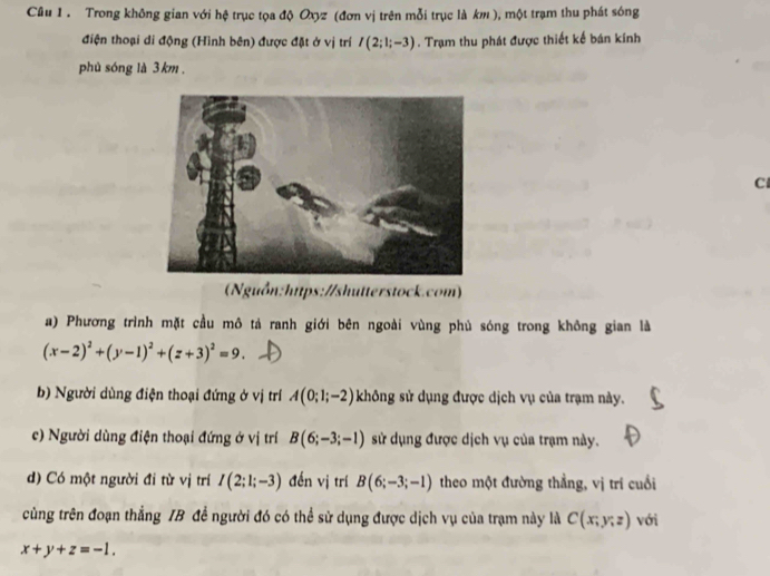 Trong không gian với hệ trục tọa độ Oxyz (đơn vị trên mỗi trục là km ), một trạm thu phát sóng 
điện thoại di động (Hình bên) được đặt ở vị trí I(2;1;-3). Trạm thu phát được thiết kế bán kính 
phù sóng là 3 km. 
C 
(Nguồn:hitps://shutterstock.com) 
a) Phương trình mặt cầu mô tả ranh giới bên ngoài vùng phủ sóng trong không gian là
(x-2)^2+(y-1)^2+(z+3)^2=9. 
b) Người dùng điện thoại đứng ở vị trí A(0;1;-2) không sử dụng được dịch vụ của trạm này. 
c) Người dùng điện thoại đứng ở vị trí B(6;-3;-1) sử dụng được dịch vụ của trạm này. 
d) Có một người đi từ vị trí I(2;1;-3) đến vị trí B(6;-3;-1) theo một đường thẳng, vị trí cuối 
cùng trên đoạn thẳng IB đề người đó có thể sử dụng được dịch vụ của trạm này là C(x;y;z) với
x+y+z=-1.