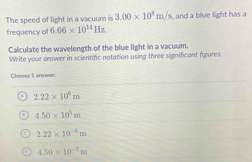 The speed of light in a vacuum is 3.00* 10^8m/s , and a blue light has a
frequency of 6.66* 10^(14)Hz. 
Calculate the wavelength of the blue light in a vacuum.
Write your answer in scientific notation using three significant figures.
Choose 1 answer:
A 2.22* 10^6m
4.50* 10^5m
2.22* 10^(-6)m
0 4.50* 10^(-7)m