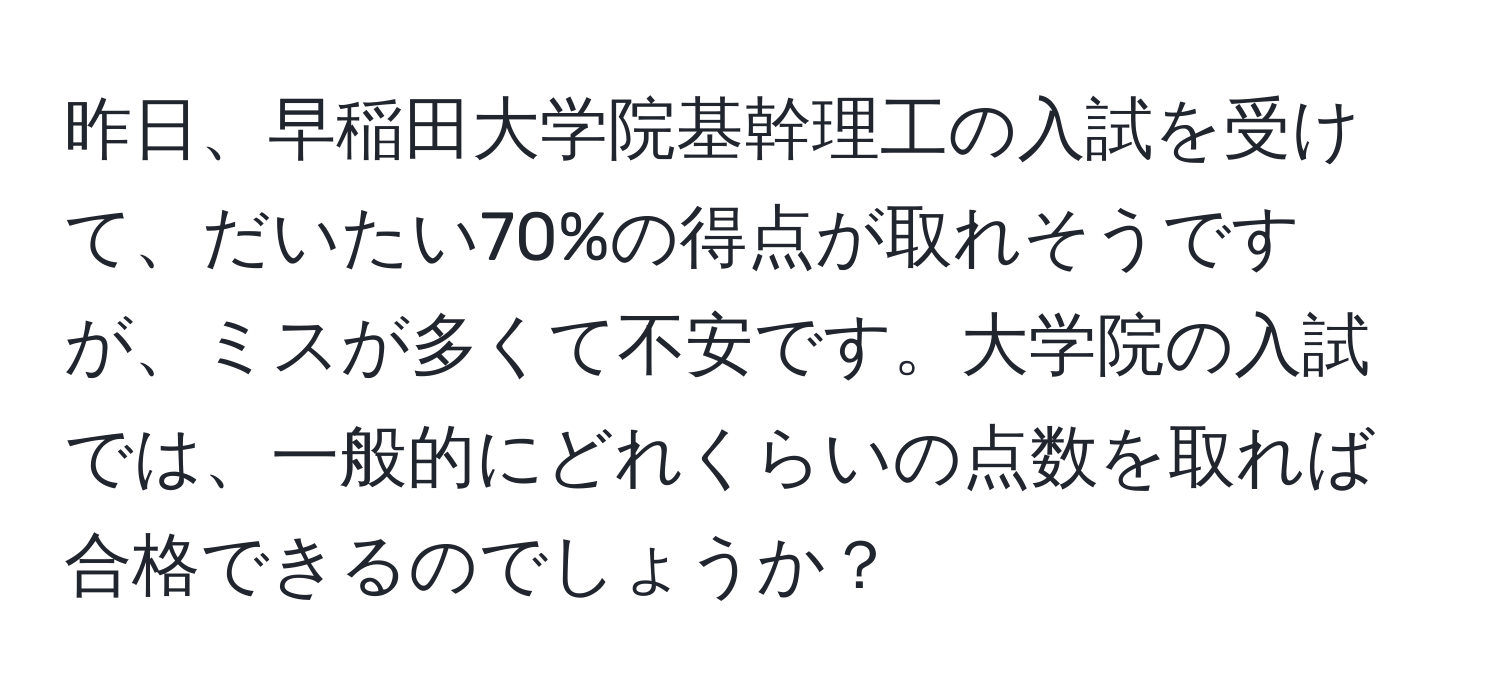 昨日、早稲田大学院基幹理工の入試を受けて、だいたい70%の得点が取れそうですが、ミスが多くて不安です。大学院の入試では、一般的にどれくらいの点数を取れば合格できるのでしょうか？