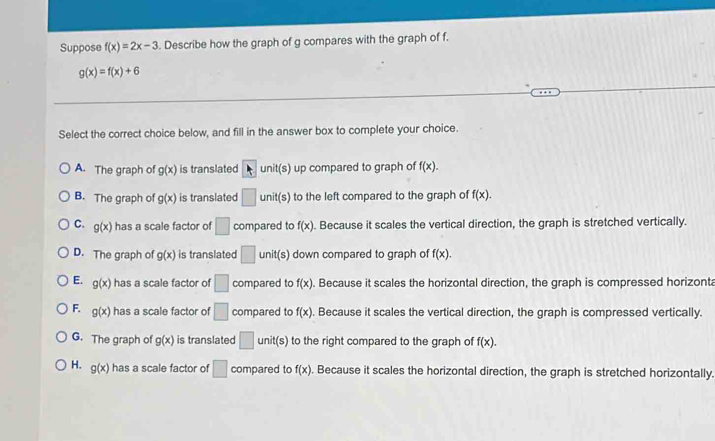 Suppose f(x)=2x-3. Describe how the graph of g compares with the graph of f.
g(x)=f(x)+6
Select the correct choice below, and fill in the answer box to complete your choice.
A. The graph of g(x) is translated k uni (s) up compared to graph of f(x).
B. The graph of g(x) is translated □ unit(s) to the left compared to the graph of f(x).
C. g(x) has a scale factor of □ compared to f(x). Because it scales the vertical direction, the graph is stretched vertically.
D. The graph of g(x) is translated □ unit(s) down compared to graph of f(x).
E. g(x) has a scale factor of □ compared to f(x). Because it scales the horizontal direction, the graph is compressed horizont
F. g(x) has a scale factor of □ compared to f(x). Because it scales the vertical direction, the graph is compressed vertically.
G. The graph of g(x) is translated □ unit(s) to the right compared to the graph of f(x).
H. g(x) has a scale factor of □ compared to f(x). Because it scales the horizontal direction, the graph is stretched horizontally.