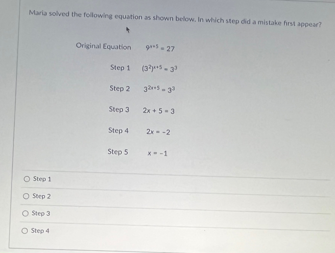 Maria solved the following equation as shown below. In which step did a mistake frst appear?
Original Equation 9^(x+5)=27
Step 1 (3^2)^x+5=3^3
Step 2 3^(2x+5)=3^3
Step 3 2x+5=3
Step 4 2x=-2
Step 5 x=-1
Step 1
Step 2
Step 3
Step 4