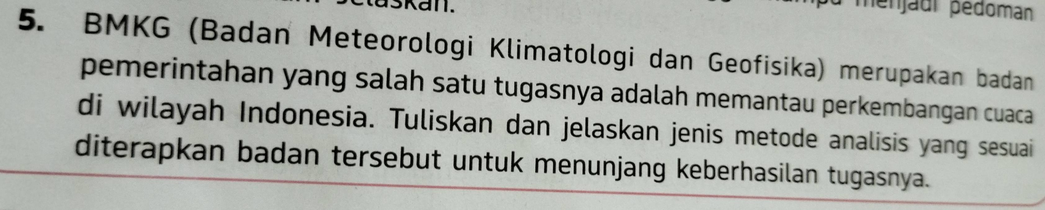 ménjadi pédoman 
5. BMKG (Badan Meteorologi Klimatologi dan Geofisika) merupakan badan 
pemerintahan yang salah satu tugasnya adalah memantau perkembangan cuaca 
di wilayah Indonesia. Tuliskan dan jelaskan jenis metode analisis yang sesuai 
diterapkan badan tersebut untuk menunjang keberhasilan tugasnya.