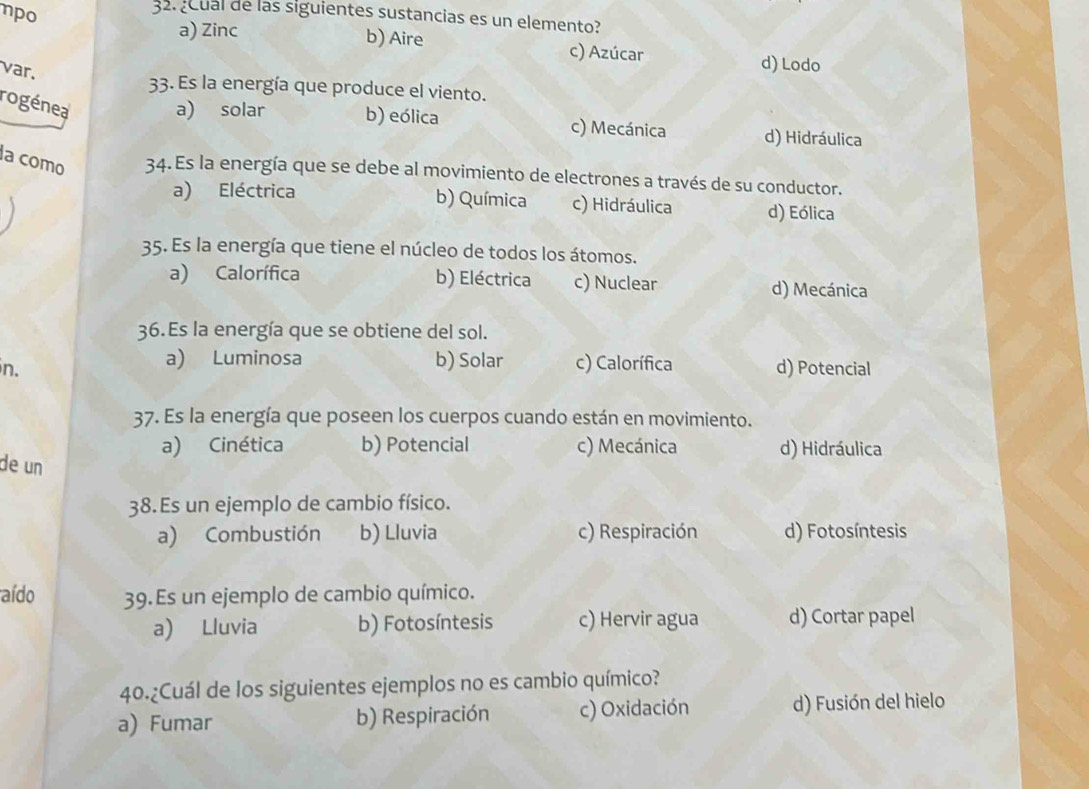 npo
32. ¿Cual de las siguientes sustancias es un elemento?
a) Zinc
b) Aire c) Azúcar
var.
d) Lodo
33. Es la energía que produce el viento.
rogénea a) solar b) eólica c) Mecánica d) Hidráulica
la como 34. Es la energía que se debe al movimiento de electrones a través de su conductor.
a) Eléctrica b) Química c) Hidráulica d) Eólica
35. Es la energía que tiene el núcleo de todos los átomos.
a) Calorífica b) Eléctrica c) Nuclear d) Mecánica
36. Es la energía que se obtiene del sol.
a) Luminosa b) Solar c) Calorífica
in. d) Potencial
37. Es la energía que poseen los cuerpos cuando están en movimiento.
a) Cinética b) Potencial c) Mecánica d) Hidráulica
de un
38. Es un ejemplo de cambio físico.
a) Combustión b) Lluvia c) Respiración d) Fotosíntesis
aído 39.Es un ejemplo de cambio químico.
a) Lluvia b) Fotosíntesis c) Hervir agua d) Cortar papel
40.¿Cuál de los siguientes ejemplos no es cambio químico?
a) Fumar b) Respiración c) Oxidación d) Fusión del hielo