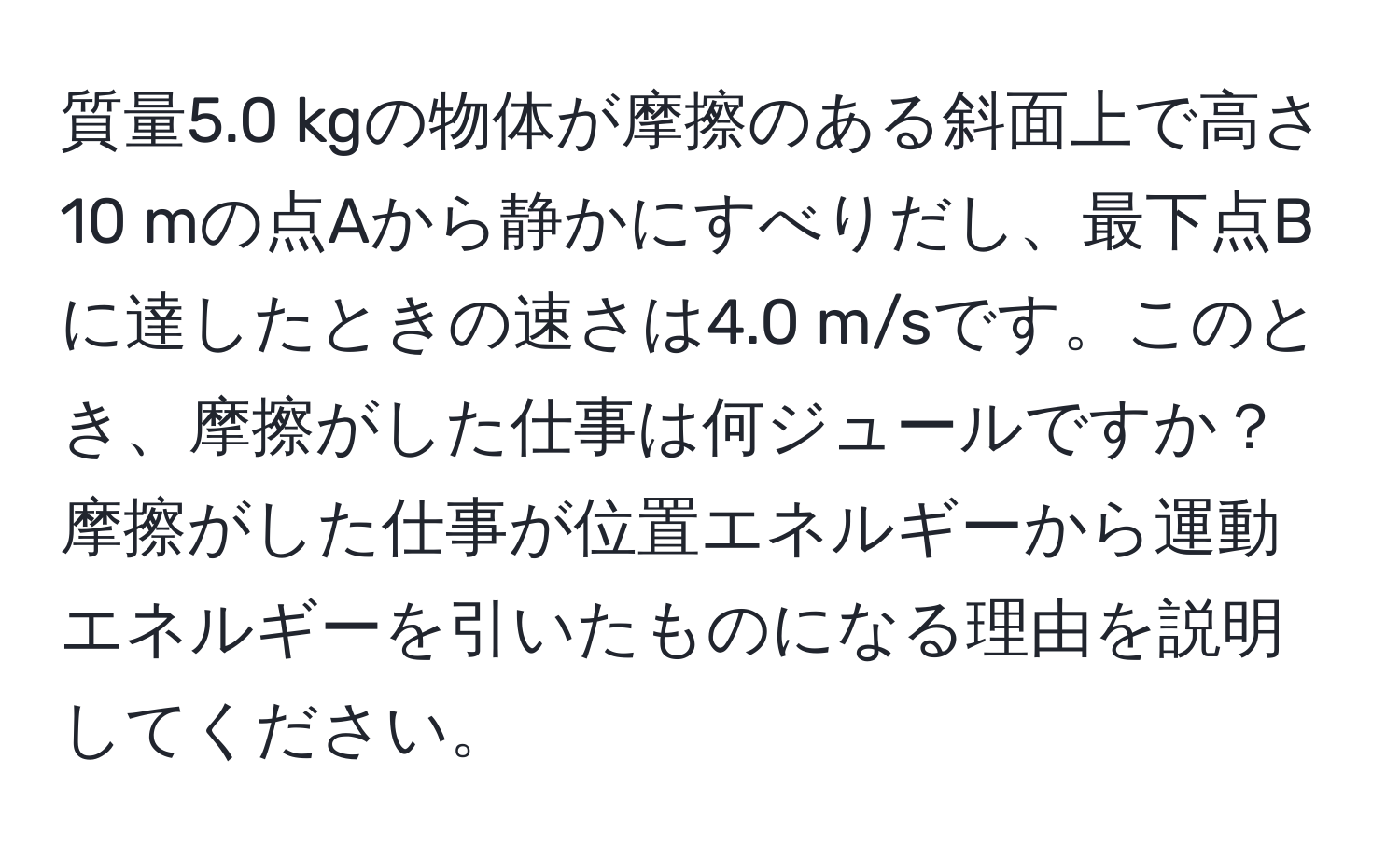 質量5.0 kgの物体が摩擦のある斜面上で高さ10 mの点Aから静かにすべりだし、最下点Bに達したときの速さは4.0 m/sです。このとき、摩擦がした仕事は何ジュールですか？摩擦がした仕事が位置エネルギーから運動エネルギーを引いたものになる理由を説明してください。