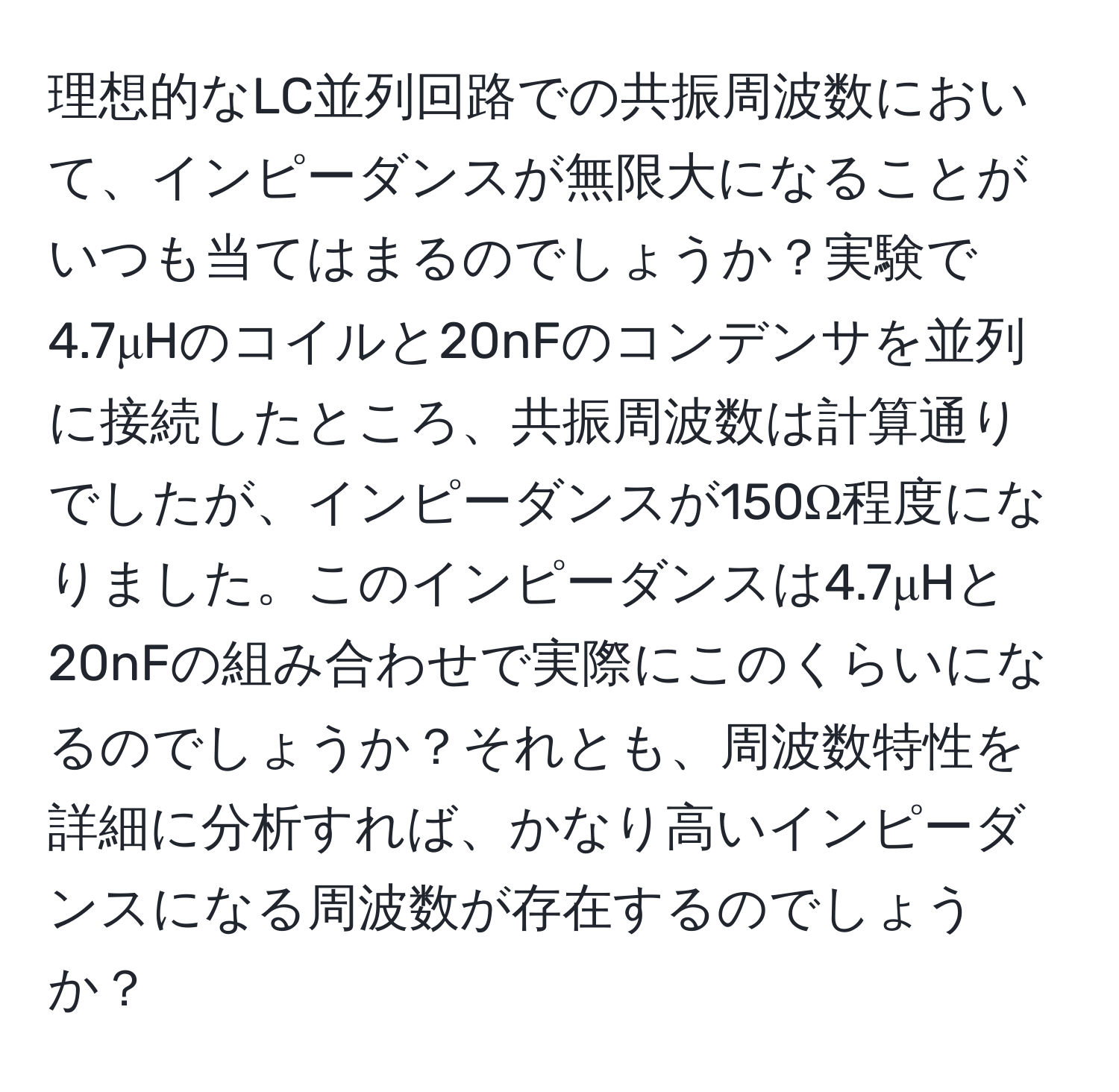 理想的なLC並列回路での共振周波数において、インピーダンスが無限大になることがいつも当てはまるのでしょうか？実験で4.7μHのコイルと20nFのコンデンサを並列に接続したところ、共振周波数は計算通りでしたが、インピーダンスが150Ω程度になりました。このインピーダンスは4.7μHと20nFの組み合わせで実際にこのくらいになるのでしょうか？それとも、周波数特性を詳細に分析すれば、かなり高いインピーダンスになる周波数が存在するのでしょうか？