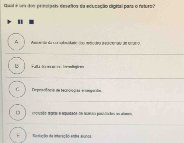 Qual é um dos principais desafios da educação digital para o futuro?
A Aumento da complexidade dos métodos tradicionais de ensino.
B Falta de recursos tecnológicos.
C Dependência de tecnologias emergentes.
D Inclusão digital e equidade de acesso para todos os alunos.
E Redução da interação entre alunos.