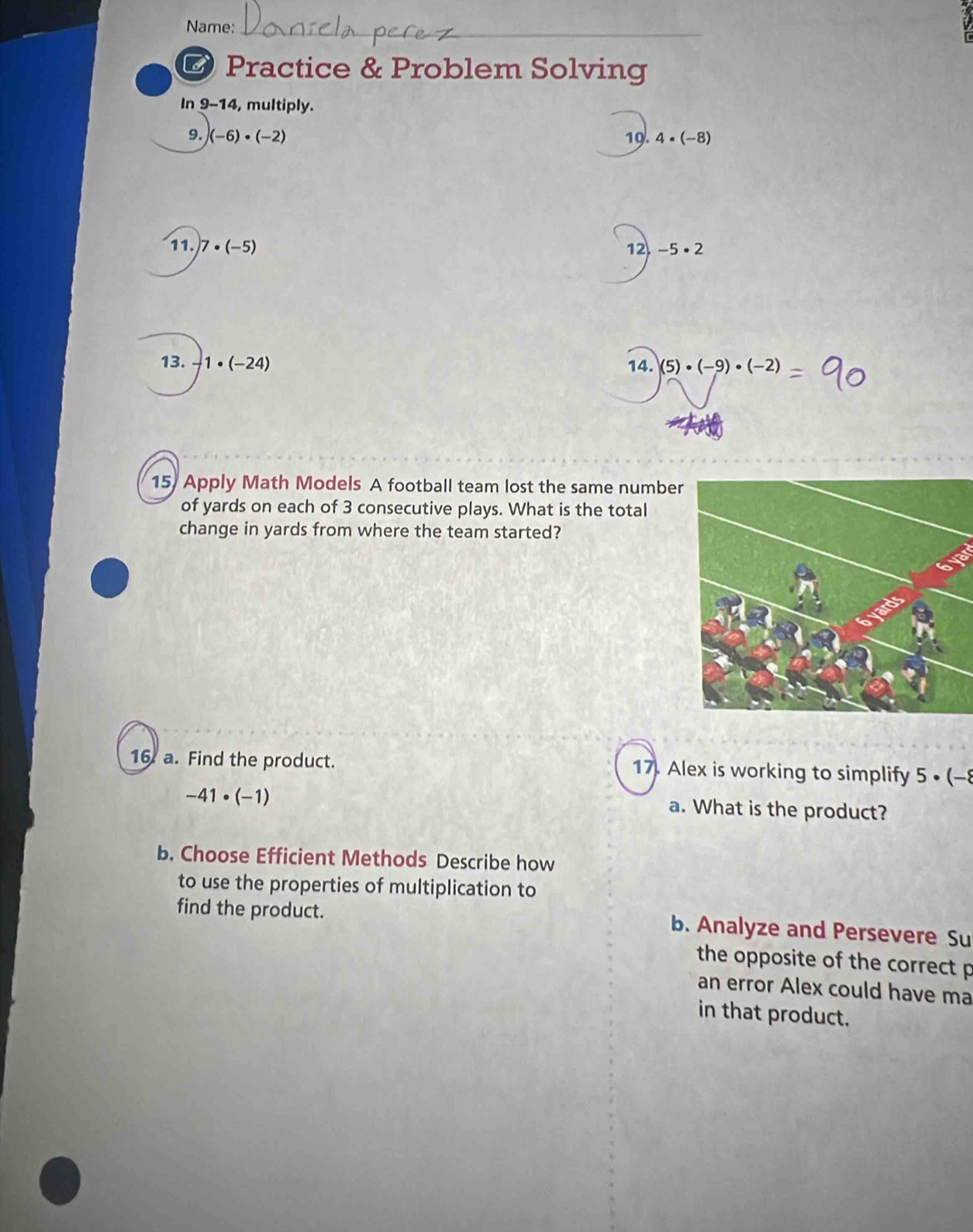 Name: 
O Practice & Problem Solving 
In 9-14, multiply. 
9. (-6)· (-2) 19. 4· (-8)
11. 7· (-5) 12. -5· 2
13. -1· (-24)
14. (5)· (-9)· (-2)
15, Apply Math Models A football team lost the same number 
of yards on each of 3 consecutive plays. What is the total 
change in yards from where the team started? 
16. a. Find the product. 17. Alex is working to simplify 5· (-8
-41· (-1)
a. What is the product? 
b. Choose Efficient Methods Describe how 
to use the properties of multiplication to 
find the product. b. Analyze and Persevere Su 
the opposite of the correct p 
an error Alex could have ma 
in that product.