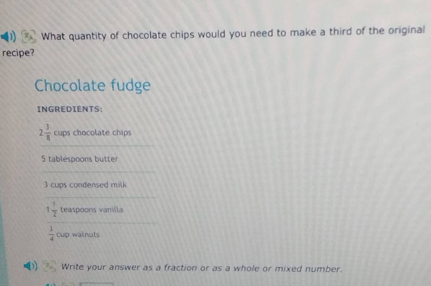 What quantity of chocolate chips would you need to make a third of the original 
recipe? 
Chocolate fudge 
INGREDIENTS:
2 3/8  cups chocolate chips
5 tablespoons butter
3 cups condensed milk
1 1/2  teaspoons vanilla
 3/4  cup walnuts 
1 Write your answer as a fraction or as a whole or mixed number.